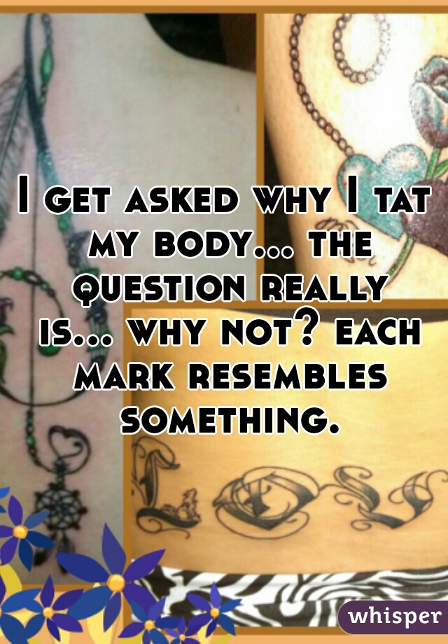 I get asked why I tat my body... the question really is... why not? each mark resembles something.