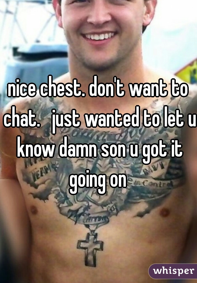 nice chest. don't want to chat.   just wanted to let u know damn son u got it going on 