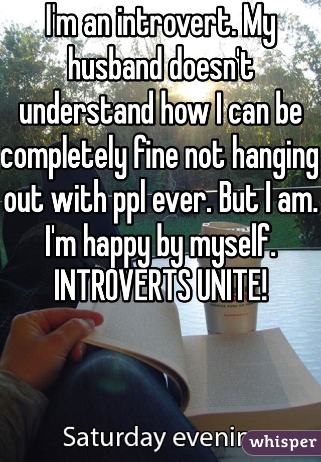 I'm an introvert. My husband doesn't understand how I can be completely fine not hanging out with ppl ever. But I am. I'm happy by myself. INTROVERTS UNITE! 
