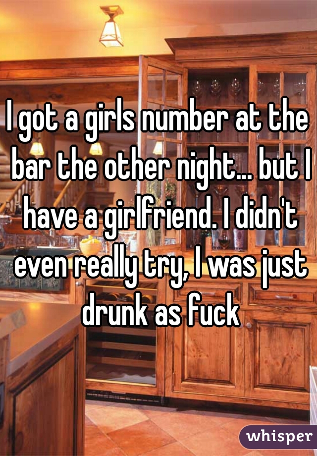 I got a girls number at the bar the other night... but I have a girlfriend. I didn't even really try, I was just drunk as fuck