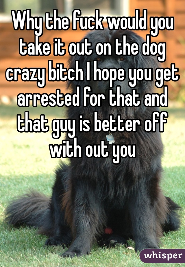 Why the fuck would you take it out on the dog crazy bitch I hope you get arrested for that and that guy is better off with out you 