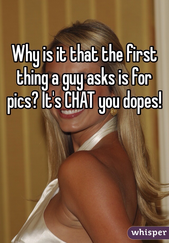 Why is it that the first thing a guy asks is for pics? It's CHAT you dopes!