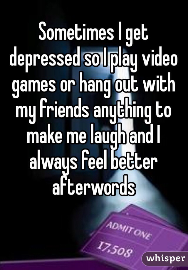 Sometimes I get depressed so I play video games or hang out with my friends anything to make me laugh and I always feel better afterwords