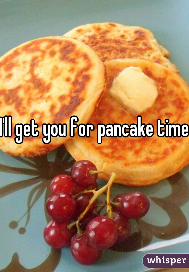 I'll get you for pancake time 