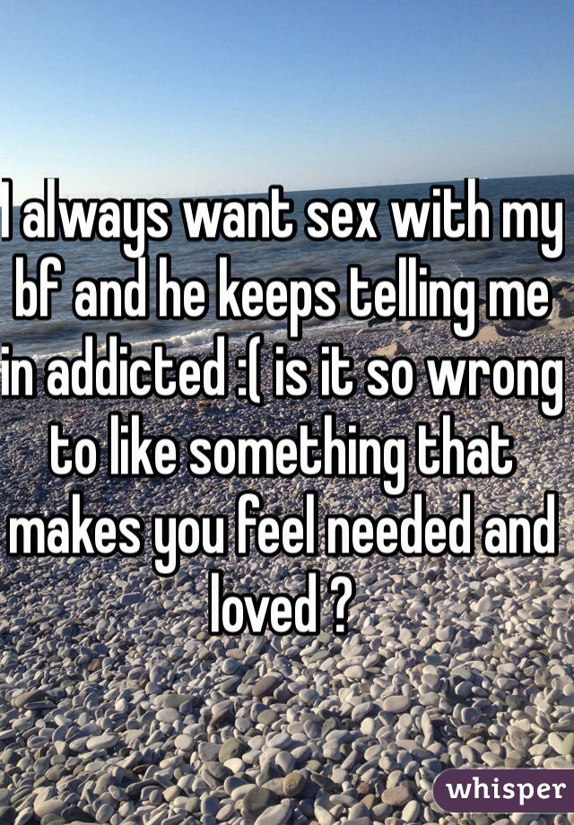 I always want sex with my bf and he keeps telling me in addicted :( is it so wrong to like something that makes you feel needed and loved ? 