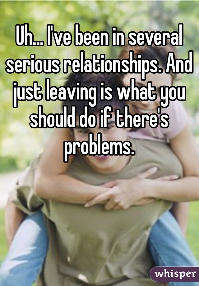 Uh... I've been in several serious relationships. And just leaving is what you should do if there's problems.