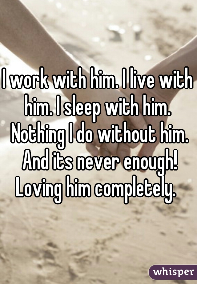 I work with him. I live with him. I sleep with him.  Nothing I do without him. And its never enough! Loving him completely.  