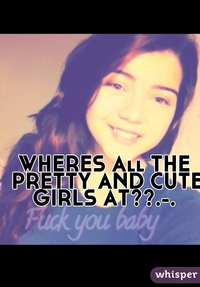 WHERES All THE PRETTY AND CUTE GIRLS AT??.-. 