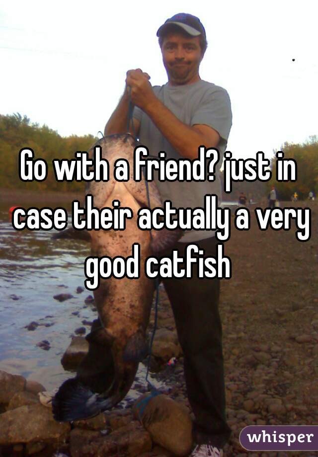 Go with a friend? just in case their actually a very good catfish 