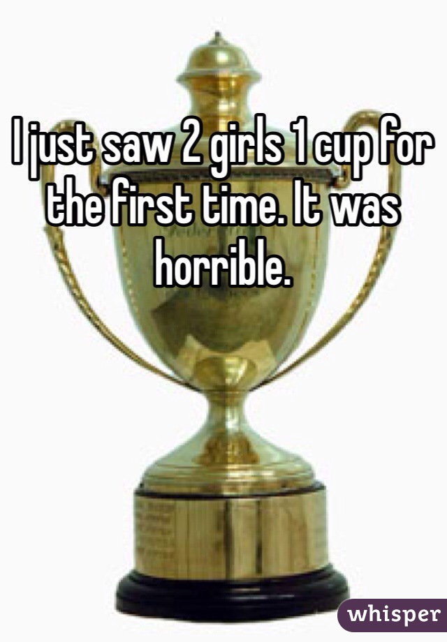I just saw 2 girls 1 cup for the first time. It was horrible.