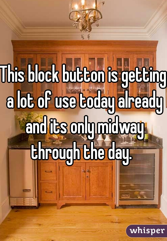 This block button is getting a lot of use today already and its only midway through the day.  
