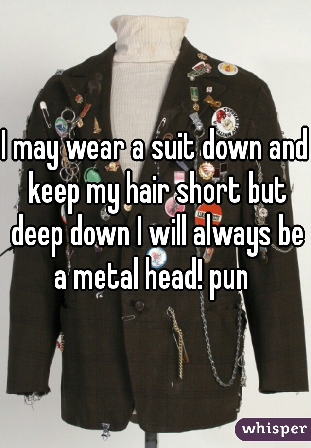 I may wear a suit down and keep my hair short but deep down I will always be a metal head! pun  