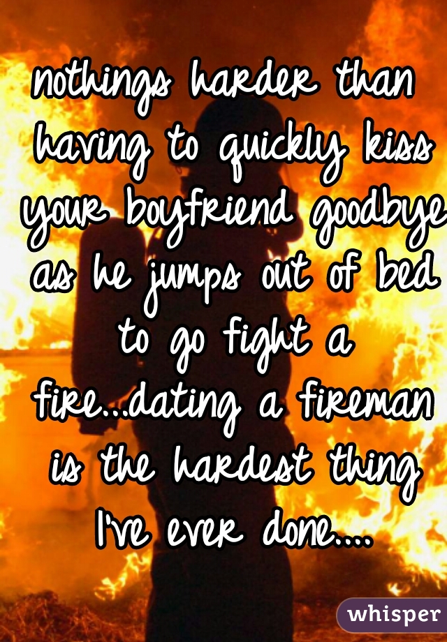 nothings harder than having to quickly kiss your boyfriend goodbye as he jumps out of bed to go fight a fire...dating a fireman is the hardest thing I've ever done....