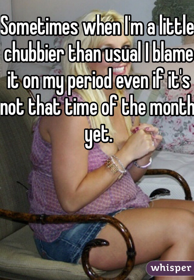 Sometimes when I'm a little chubbier than usual I blame it on my period even if it's not that time of the month yet. 