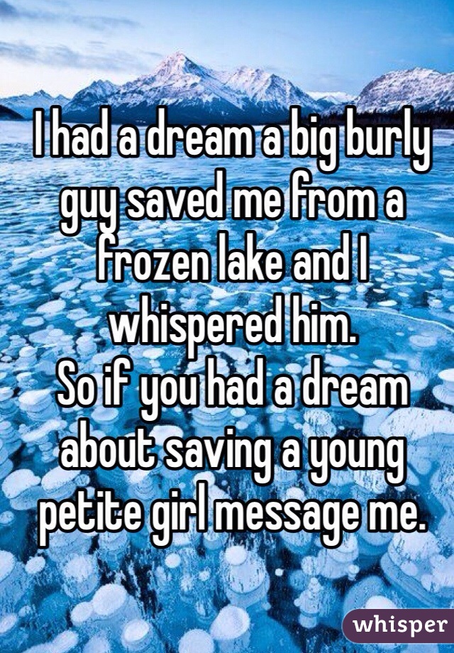 I had a dream a big burly guy saved me from a frozen lake and I whispered him. 
So if you had a dream about saving a young petite girl message me.