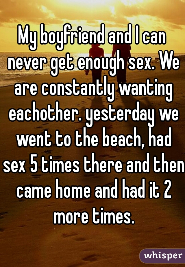 My boyfriend and I can never get enough sex. We are constantly wanting eachother. yesterday we went to the beach, had sex 5 times there and then came home and had it 2 more times.