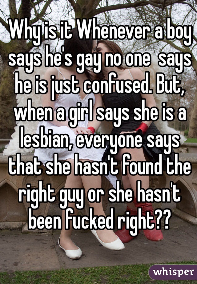 Why is it Whenever a boy says he's gay no one  says he is just confused. But, when a girl says she is a lesbian, everyone says that she hasn't found the right guy or she hasn't been fucked right?? 