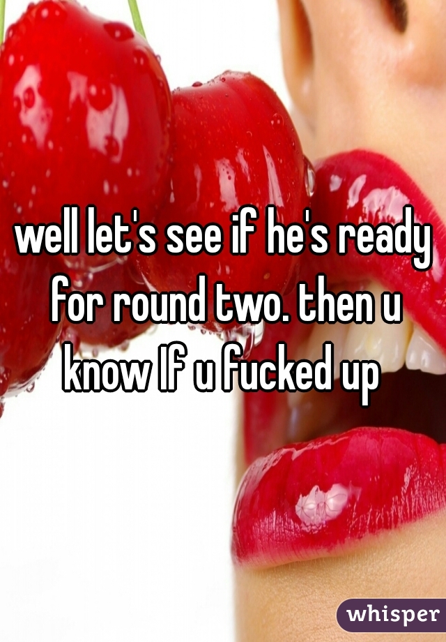 well let's see if he's ready for round two. then u know If u fucked up 