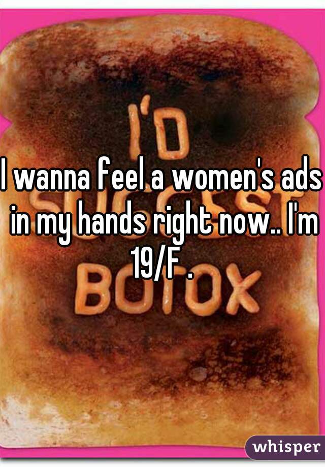 I wanna feel a women's ads in my hands right now.. I'm 19/F . 