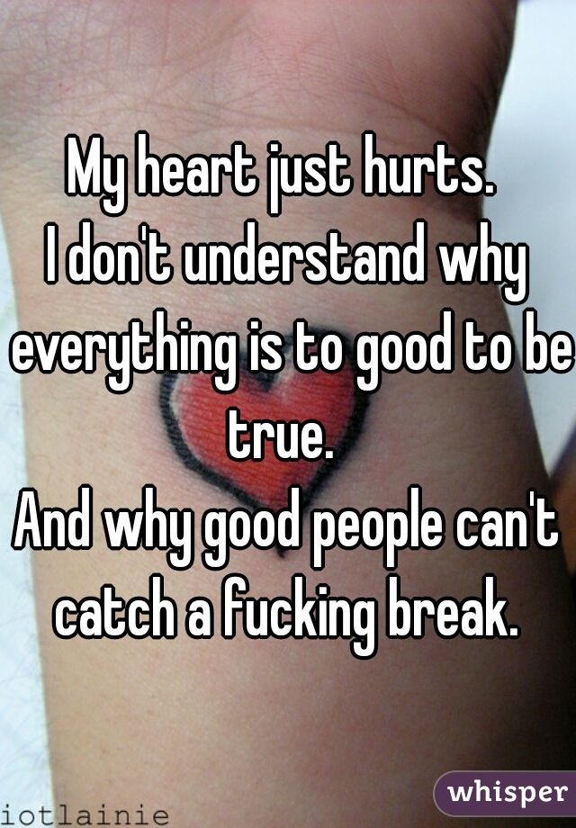 My heart just hurts. 
I don't understand why everything is to good to be true.  
And why good people can't catch a fucking break. 