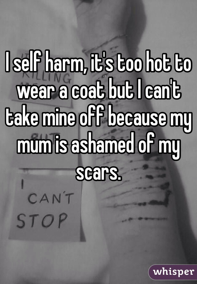 I self harm, it's too hot to wear a coat but I can't take mine off because my mum is ashamed of my scars. 