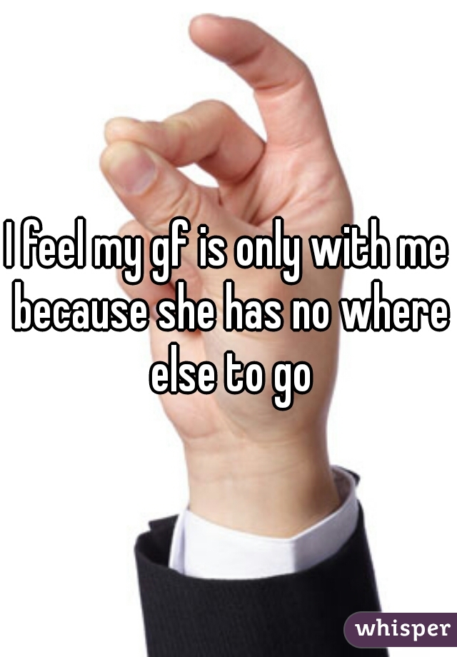 I feel my gf is only with me because she has no where else to go