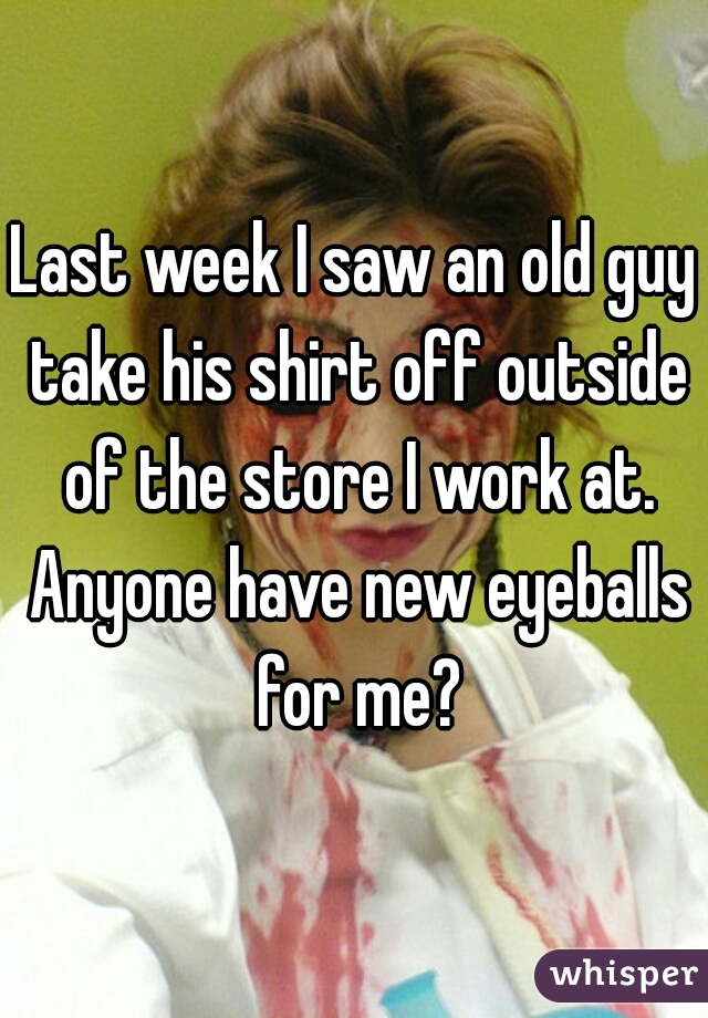 Last week I saw an old guy take his shirt off outside of the store I work at. Anyone have new eyeballs for me?