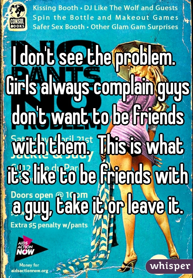 I don't see the problem.  Girls always complain guys don't want to be friends with them.  This is what it's like to be friends with a guy, take it or leave it.