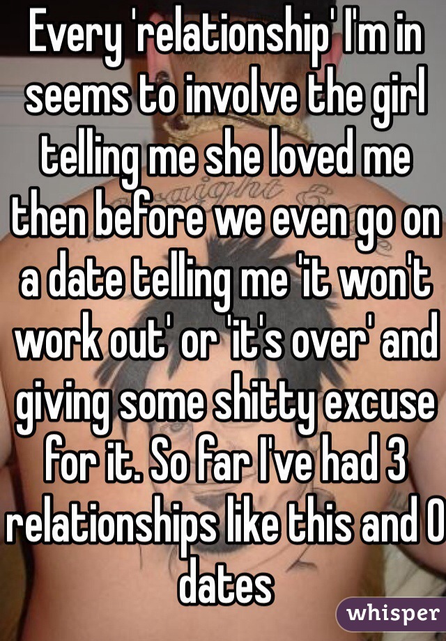 Every 'relationship' I'm in seems to involve the girl telling me she loved me then before we even go on a date telling me 'it won't work out' or 'it's over' and giving some shitty excuse for it. So far I've had 3 relationships like this and 0 dates