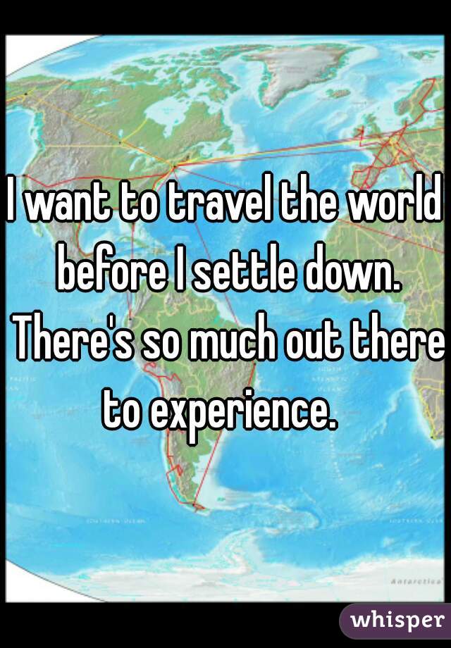 I want to travel the world before I settle down. There's so much out there to experience.  