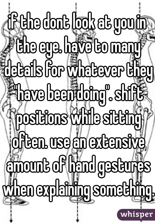 if the dont look at you in the eye. have to many details for whatever they "have been doing". shift positions while sitting often. use an extensive amount of hand gestures when explaining something.