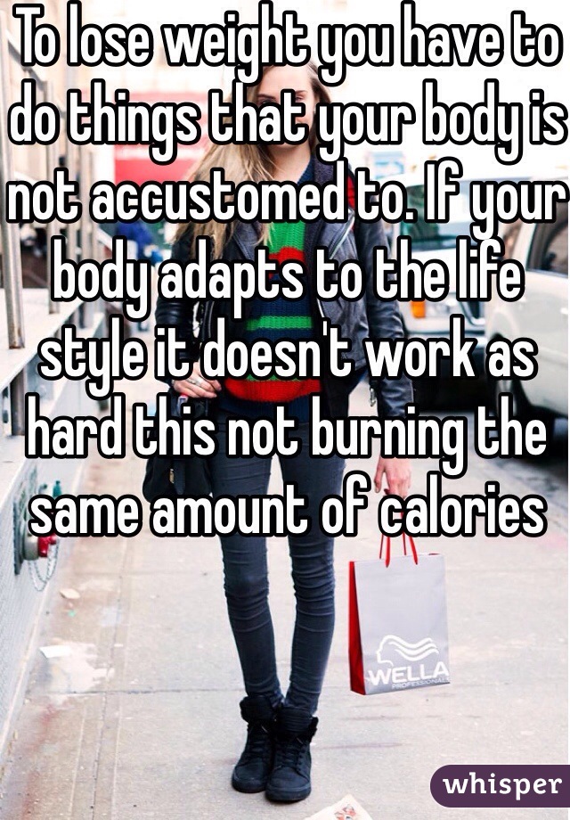To lose weight you have to do things that your body is not accustomed to. If your body adapts to the life style it doesn't work as hard this not burning the same amount of calories