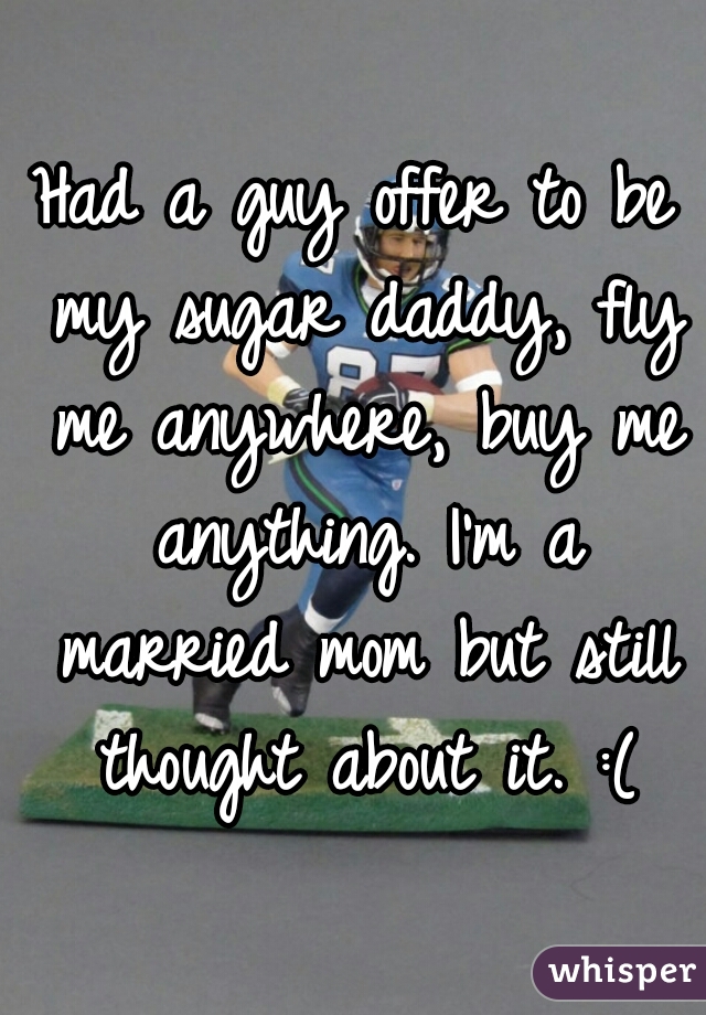 Had a guy offer to be my sugar daddy, fly me anywhere, buy me anything. I'm a married mom but still thought about it. :(
