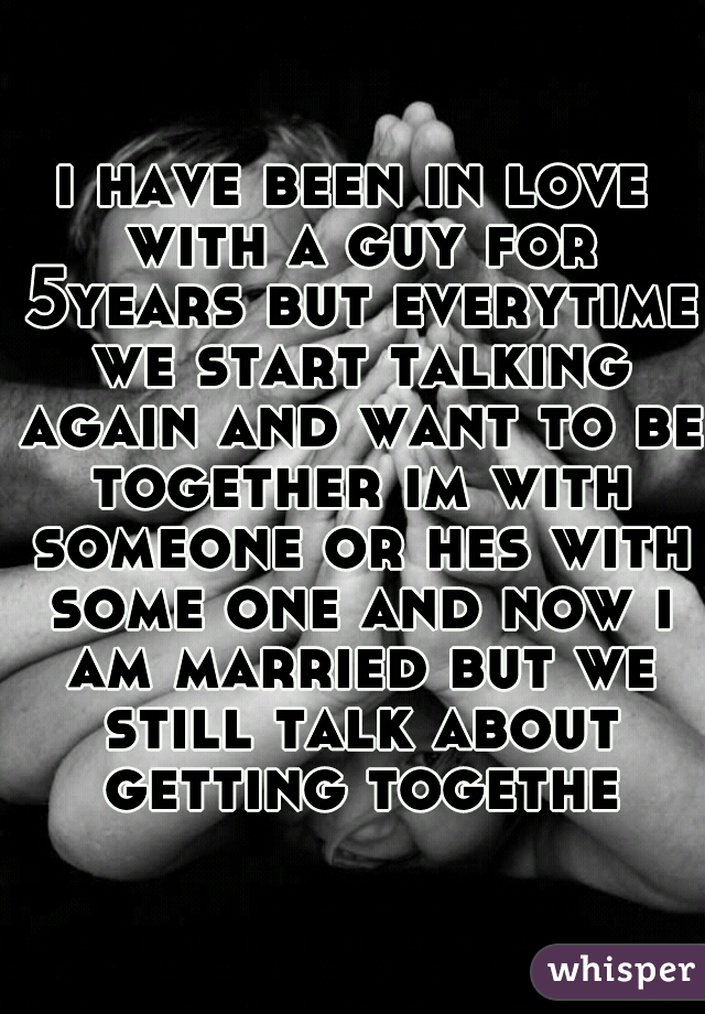 i have been in love with a guy for 5years but everytime we start talking again and want to be together im with someone or hes with some one and now i am married but we still talk about getting togethe