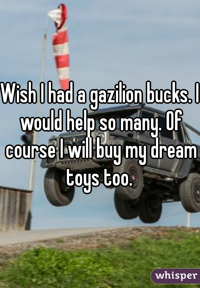 Wish I had a gazilion bucks. I would help so many. Of course I will buy my dream toys too. 