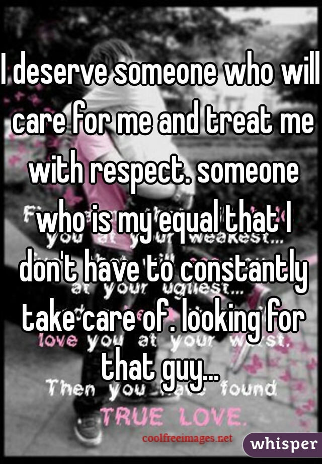 I deserve someone who will care for me and treat me with respect. someone who is my equal that I don't have to constantly take care of. looking for that guy... 