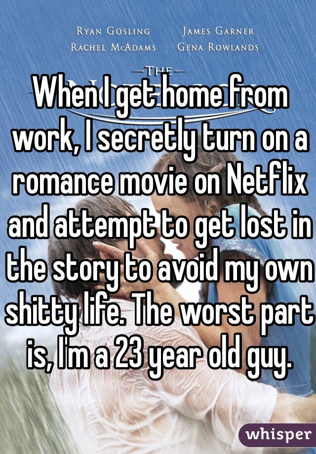 When I get home from work, I secretly turn on a romance movie on Netflix and attempt to get lost in the story to avoid my own shitty life. The worst part is, I'm a 23 year old guy. 