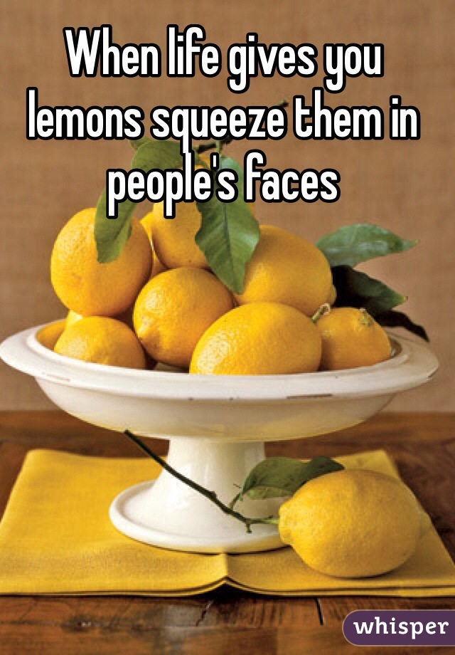 When life gives you lemons squeeze them in people's faces