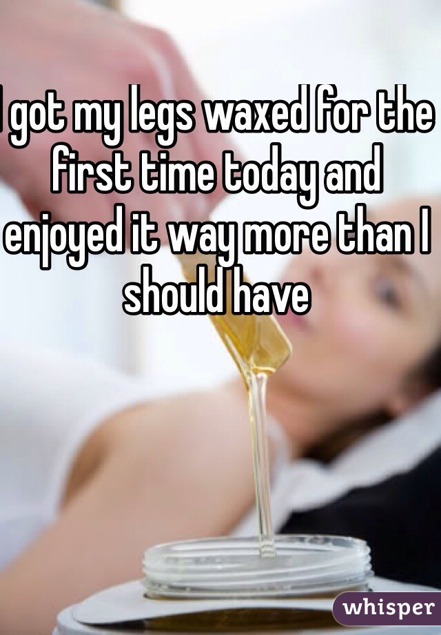 I got my legs waxed for the first time today and enjoyed it way more than I should have 
