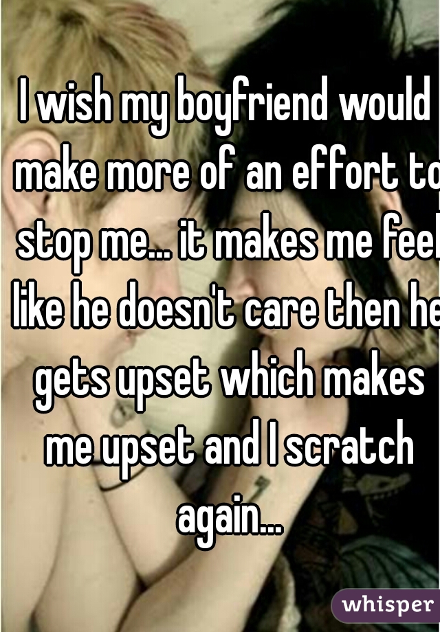 I wish my boyfriend would make more of an effort to stop me... it makes me feel like he doesn't care then he gets upset which makes me upset and I scratch again...