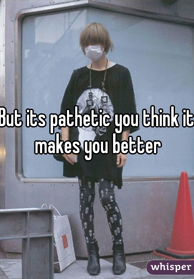 But its pathetic you think it makes you better