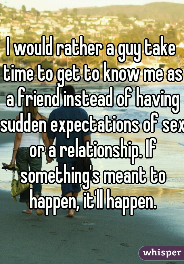 I would rather a guy take time to get to know me as a friend instead of having sudden expectations of sex or a relationship. If something's meant to happen, it'll happen.
