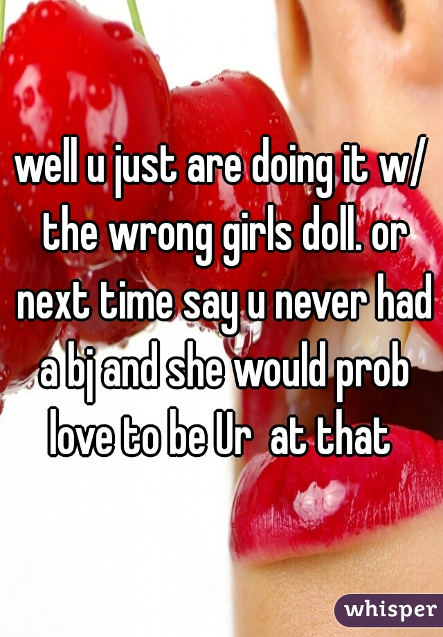 well u just are doing it w/ the wrong girls doll. or next time say u never had a bj and she would prob love to be Ur  at that 