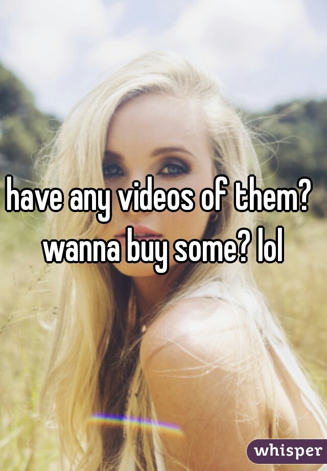 have any videos of them?  wanna buy some? lol 