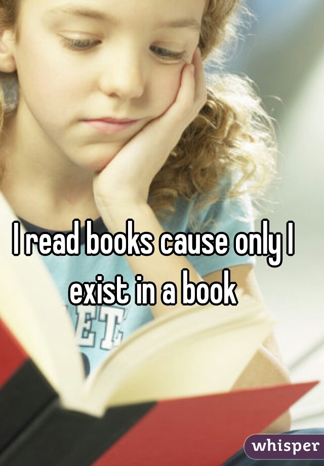 I read books cause only I exist in a book 