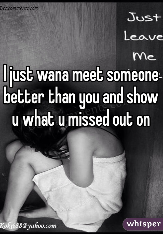 I just wana meet someone better than you and show u what u missed out on