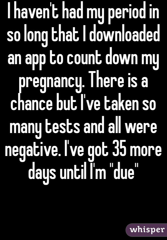 I haven't had my period in so long that I downloaded an app to count down my pregnancy. There is a chance but I've taken so many tests and all were negative. I've got 35 more days until I'm "due"