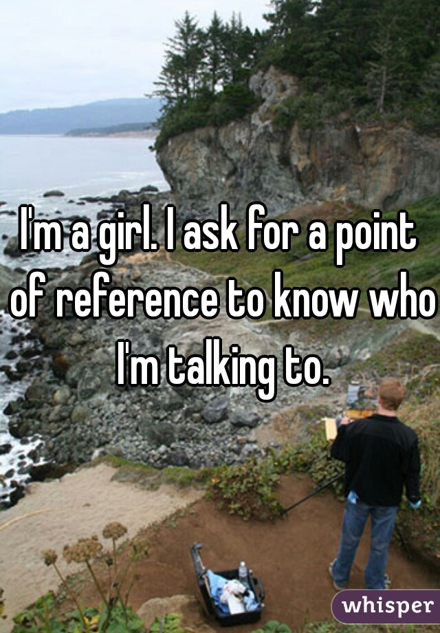 I'm a girl. I ask for a point of reference to know who I'm talking to.