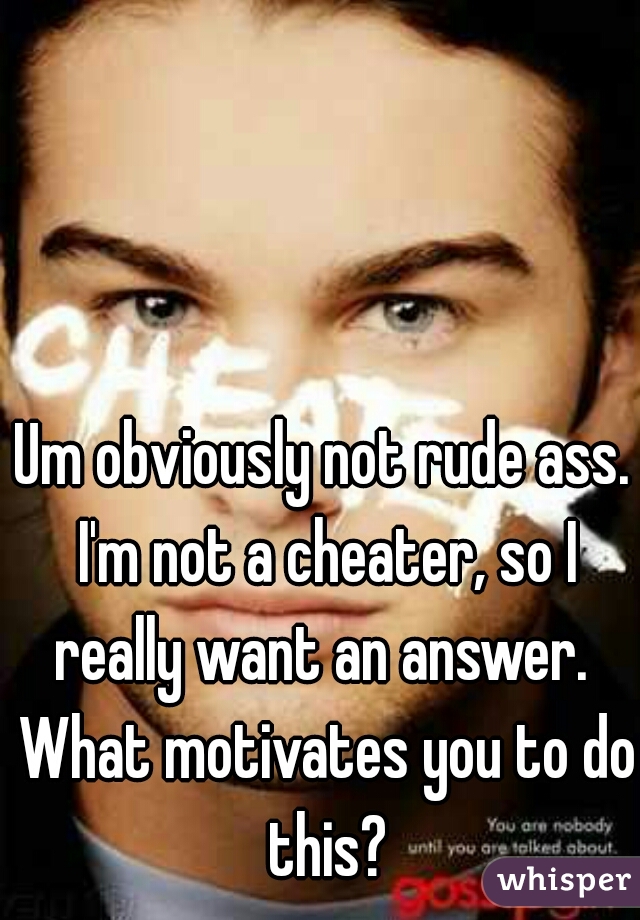 Um obviously not rude ass. I'm not a cheater, so I really want an answer.  What motivates you to do this?