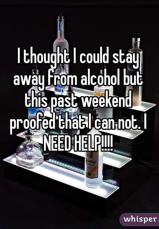 I thought I could stay away from alcohol but this past weekend proofed that I can not. I NEED HELP!!!! 